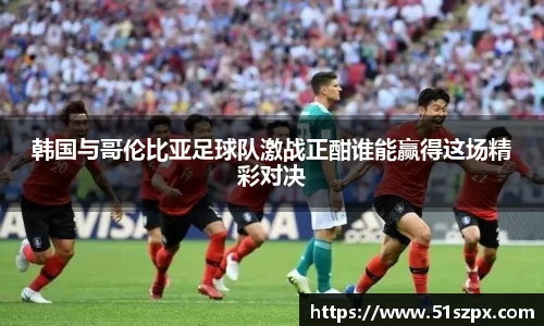 韩国与哥伦比亚足球队激战正酣谁能赢得这场精彩对决